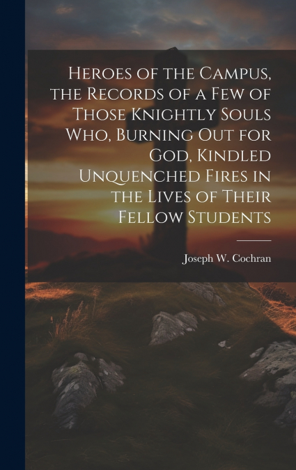 Heroes of the Campus, the Records of a Few of Those Knightly Souls Who, Burning out for God, Kindled Unquenched Fires in the Lives of Their Fellow Students