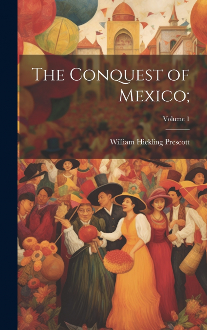 The Conquest of Mexico;; Volume 1