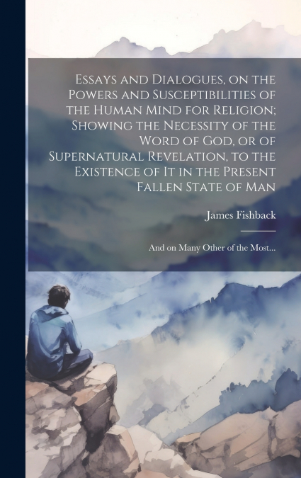 Essays and Dialogues, on the Powers and Susceptibilities of the Human Mind for Religion; Showing the Necessity of the Word of God, or of Supernatural Revelation, to the Existence of It in the Present 
