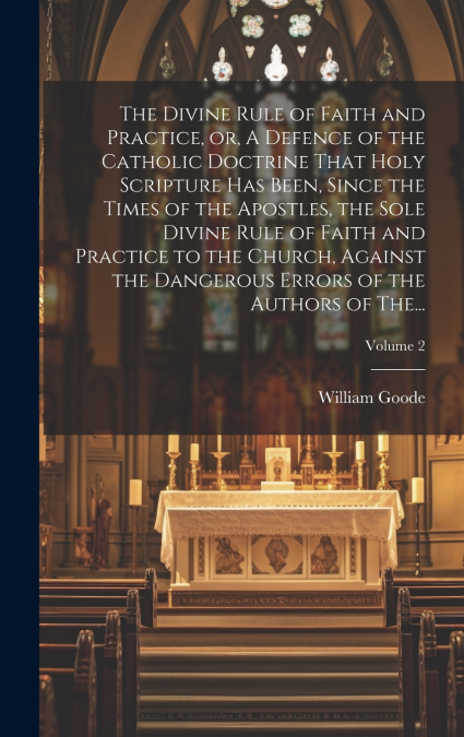 The Divine Rule of Faith and Practice, or, A Defence of the Catholic Doctrine That Holy Scripture Has Been, Since the Times of the Apostles, the Sole Divine Rule of Faith and Practice to the Church, A