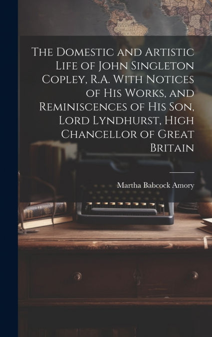 The Domestic and Artistic Life of John Singleton Copley, R.A. With Notices of His Works, and Reminiscences of His Son, Lord Lyndhurst, High Chancellor of Great Britain