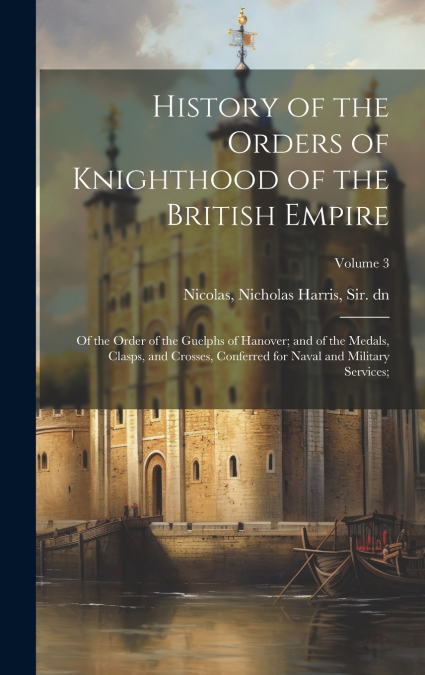 History of the Orders of Knighthood of the British Empire; of the Order of the Guelphs of Hanover; and of the Medals, Clasps, and Crosses, Conferred for Naval and Military Services;; Volume 3