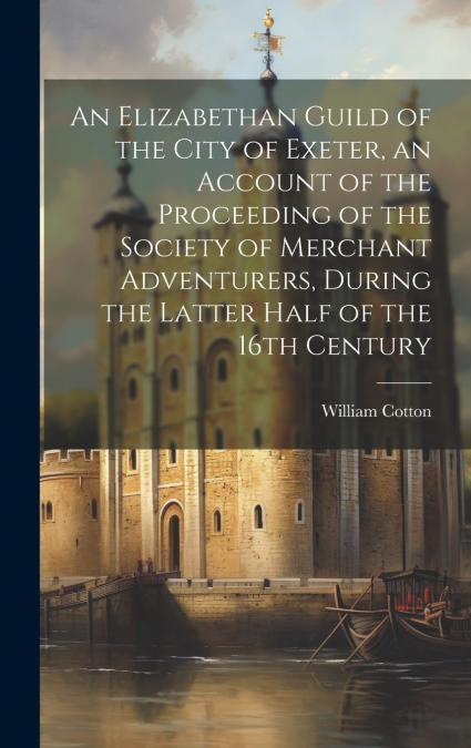 An Elizabethan Guild of the City of Exeter, an Account of the Proceeding of the Society of Merchant Adventurers, During the Latter Half of the 16th Century