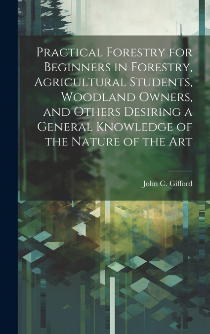 Practical Forestry for Beginners in Forestry, Agricultural Students, Woodland Owners, and Others Desiring a General Knowledge of the Nature of the Art