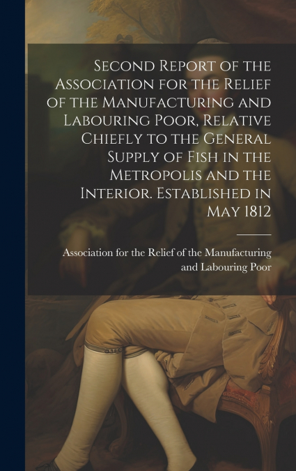 Second Report of the Association for the Relief of the Manufacturing and Labouring Poor, Relative Chiefly to the General Supply of Fish in the Metropolis and the Interior. Established in May 1812