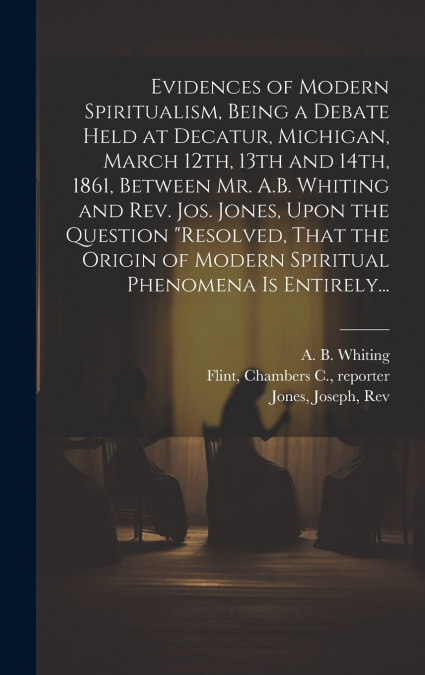 Evidences of Modern Spiritualism, Being a Debate Held at Decatur, Michigan, March 12th, 13th and 14th, 1861, Between Mr. A.B. Whiting and Rev. Jos. Jones, Upon the Question 'Resolved, That the Origin 