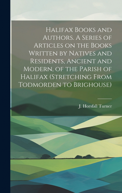 Halifax Books and Authors. A Series of Articles on the Books Written by Natives and Residents, Ancient and Modern, of the Parish of Halifax (stretching From Todmorden to Brighouse)