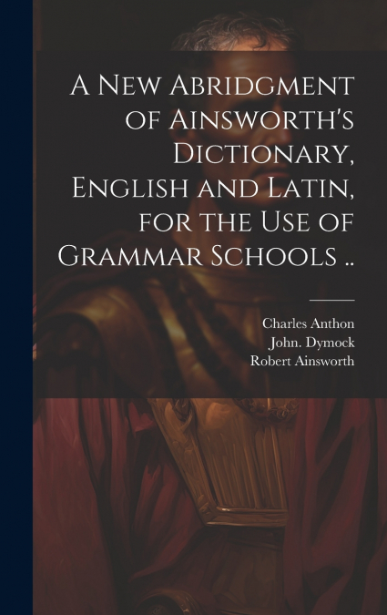 A New Abridgment of Ainsworth’s Dictionary, English and Latin, for the Use of Grammar Schools ..
