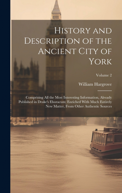 History and Description of the Ancient City of York; Comprising All the Most Interesting Information, Already Published in Drake’s Eboracum; Enriched With Much Entirely New Matter, From Other Authenti