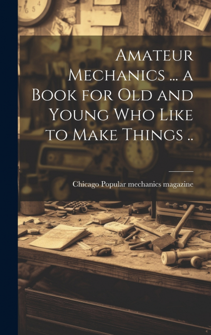 Amateur Mechanics ... a Book for Old and Young Who Like to Make Things ..