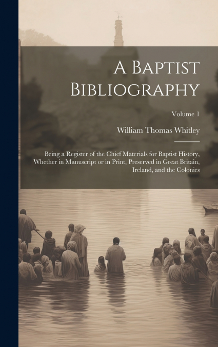 A Baptist Bibliography; Being a Register of the Chief Materials for Baptist History, Whether in Manuscript or in Print, Preserved in Great Britain, Ireland, and the Colonies; Volume 1