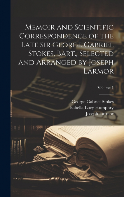 Memoir and Scientific Correspondence of the Late Sir George Gabriel Stokes, Bart., Selected and Arranged by Joseph Larmor; Volume 1