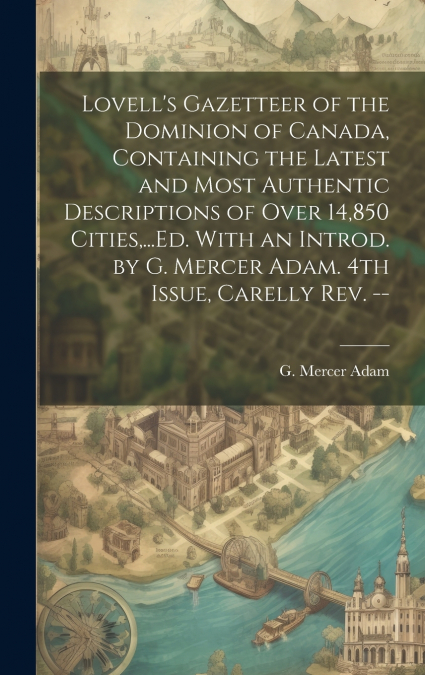 Lovell’s Gazetteer of the Dominion of Canada, Containing the Latest and Most Authentic Descriptions of Over 14,850 Cities,...Ed. With an Introd. by G. Mercer Adam. 4th Issue, Carelly Rev. --