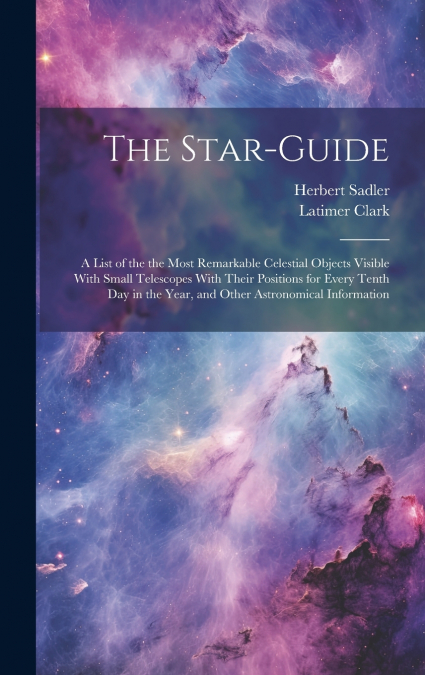 The Star-guide; a List of the the Most Remarkable Celestial Objects Visible With Small Telescopes With Their Positions for Every Tenth Day in the Year, and Other Astronomical Information