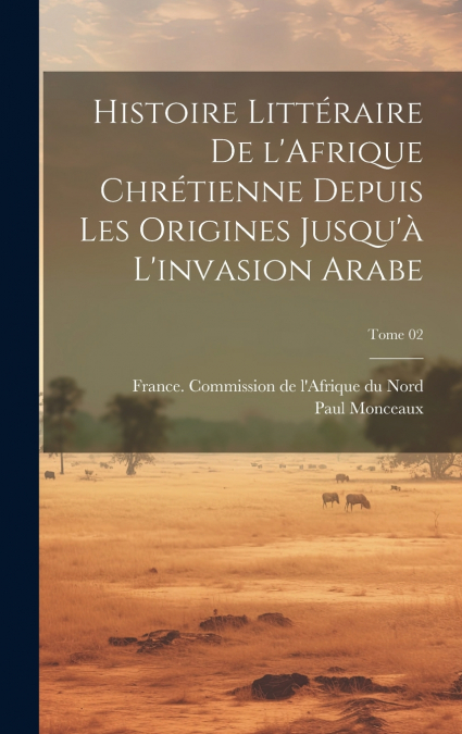 Histoire littéraire de l’Afrique chrétienne depuis les origines jusqu’à l’invasion arabe; Tome 02