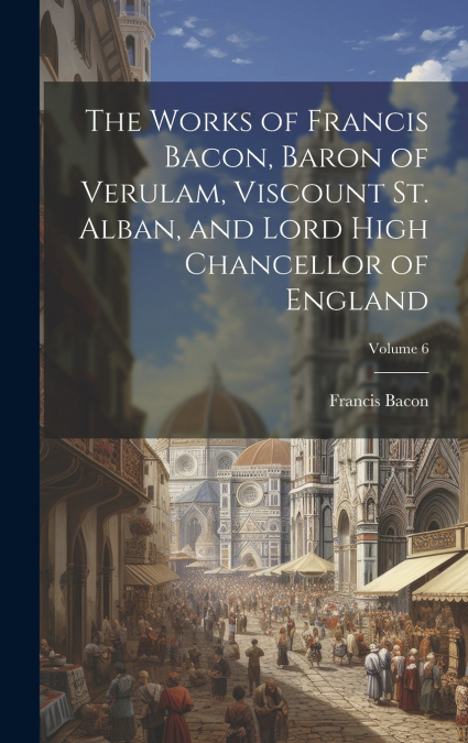 The Works of Francis Bacon, Baron of Verulam, Viscount St. Alban, and Lord High Chancellor of England; Volume 6