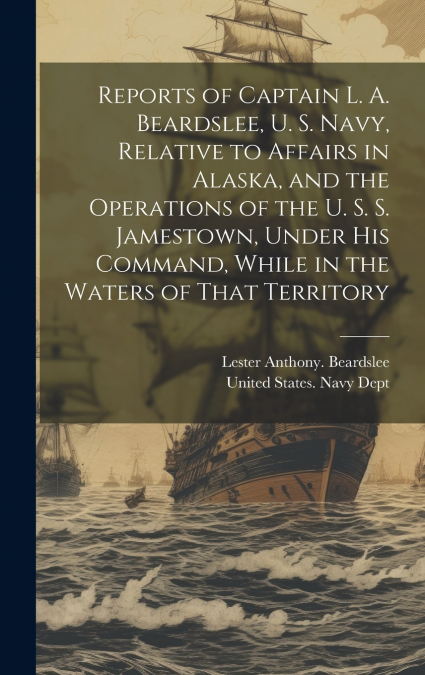 Reports of Captain L. A. Beardslee, U. S. Navy, Relative to Affairs in Alaska, and the Operations of the U. S. S. Jamestown, Under His Command, While in the Waters of That Territory