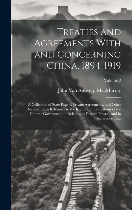 Treaties and Agreements With and Concerning China, 1894-1919; a Collection of State Papers, Private Agreements, and Other Documents, in Reference to the Rights and Obligations of the Chinese Governmen