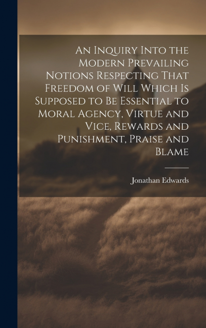 An Inquiry Into the Modern Prevailing Notions Respecting That Freedom of Will Which is Supposed to Be Essential to Moral Agency, Virtue and Vice, Rewards and Punishment, Praise and Blame