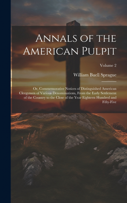 Annals of the American Pulpit; or, Commemorative Notices of Distinguished American Clergymen of Various Denominations, From the Early Settlement of the Country to the Close of the Year Eighteen Hundre