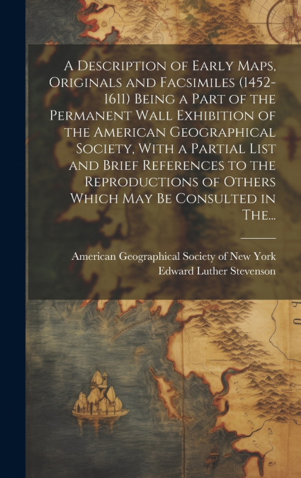 A Description of Early Maps, Originals and Facsimiles (1452-1611) Being a Part of the Permanent Wall Exhibition of the American Geographical Society, With a Partial List and Brief References to the Re