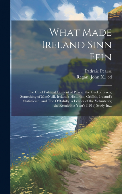 What Made Ireland Sinn Fein; the Chief Political Content of Pearse, the Gael of Gaels; Something of MacNeill, Ireland’s Historian, Griffith, Ireland’s Statistician, and The O’Rahilly, a Leader of the 