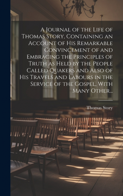 A Journal of the Life of Thomas Story, Containing an Account of His Remarkable Convincement of and Embracing the Principles of Truth as Held by the People Called Quakers and Also of His Travels and La