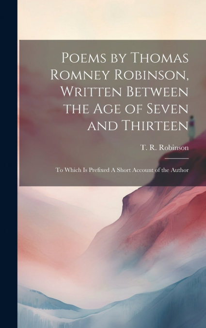 Poems by Thomas Romney Robinson, Written Between the Age of Seven and Thirteen; to Which is Prefixed A Short Account of the Author