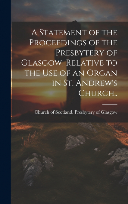 A Statement of the Proceedings of the Presbytery of Glasgow, Relative to the Use of an Organ in St. Andrew’s Church..