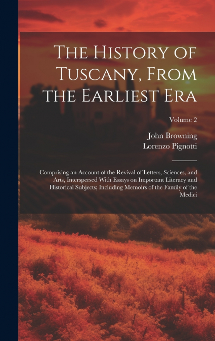The History of Tuscany, From the Earliest Era; Comprising an Account of the Revival of Letters, Sciences, and Arts, Interspersed With Essays on Important Literacy and Historical Subjects; Including Me
