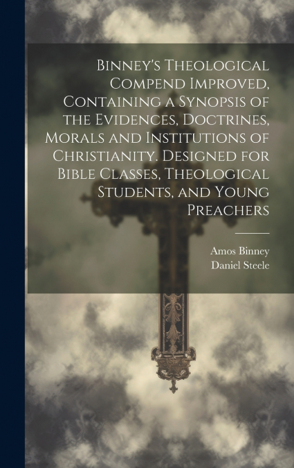 Binney’s Theological Compend Improved, Containing a Synopsis of the Evidences, Doctrines, Morals and Institutions of Christianity. Designed for Bible Classes, Theological Students, and Young Preachers