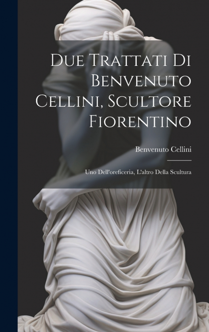 Due trattati di Benvenuto Cellini, scultore fiorentino