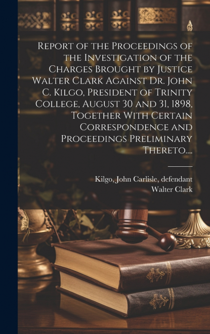 Report of the Proceedings of the Investigation of the Charges Brought by Justice Walter Clark Against Dr. John C. Kilgo, President of Trinity College, August 30 and 31, 1898, Together With Certain Cor
