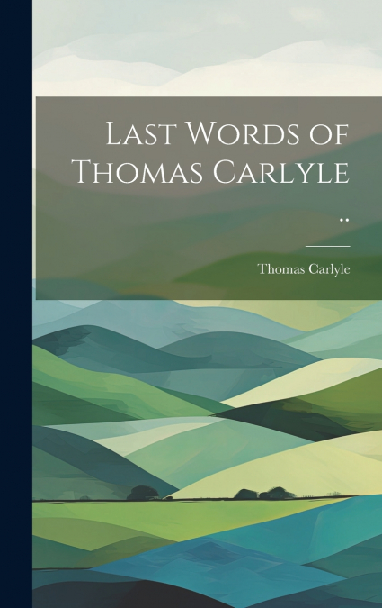 Last Words of Thomas Carlyle ..