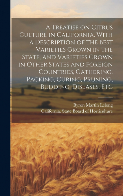 A Treatise on Citrus Culture in California. With a Description of the Best Varieties Grown in the State, and Varieties Grown in Other States and Foreign Countries, Gathering, Packing, Curing, Pruning,