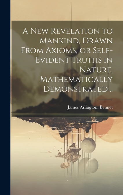 A New Revelation to Mankind, Drawn From Axioms, or Self-evident Truths in Nature, Mathematically Demonstrated ..