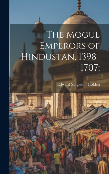 The Mogul Emperors of Hindustan, 1398-1707;