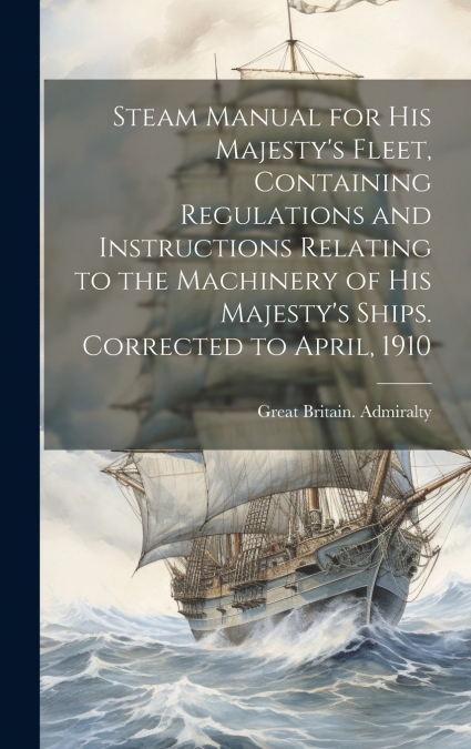Steam Manual for His Majesty’s Fleet, Containing Regulations and Instructions Relating to the Machinery of His Majesty’s Ships. Corrected to April, 1910