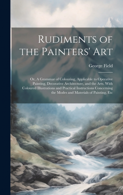 Rudiments of the Painters’ Art; or, A Grammar of Colouring, Applicable to Operative Painting, Decorative Architecture, and the Arts. With Coloured Illustrations and Practical Instructions Concerning t
