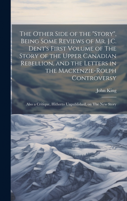 The Other Side of the 'story', Being Some Reviews of Mr. J.C. Dent’s First Volume of The Story of the Upper Canadian Rebellion, and the Letters in the Mackenzie-Rolph Controversy; Also a Critique, Hit