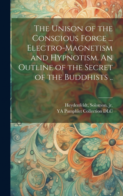 The Unison of the Conscious Force ... Electro-magnetism and Hypnotism. An Outline of the Secret of the Buddhists ..