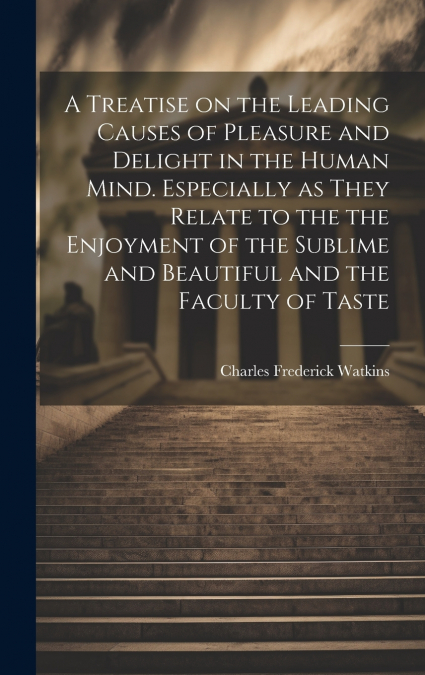 A Treatise on the Leading Causes of Pleasure and Delight in the Human Mind. Especially as They Relate to the the Enjoyment of the Sublime and Beautiful and the Faculty of Taste