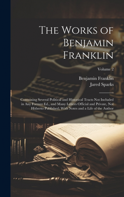 The Works of Benjamin Franklin; Containing Several Political and Historical Tracts Not Included in Any Former Ed., and Many Letters Official and Private, Not Hitherto Published; With Notes and a Life 