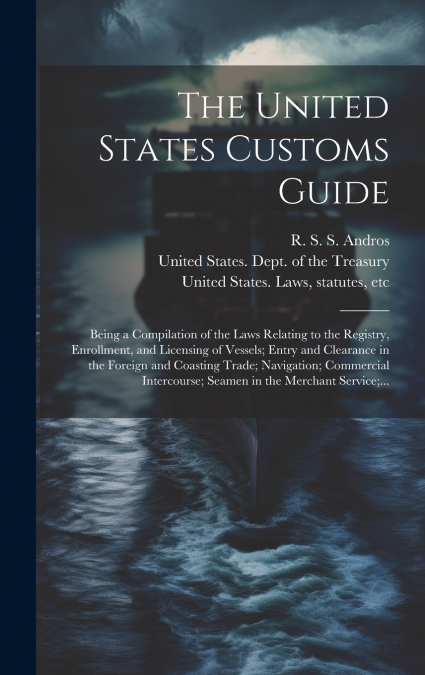 The United States Customs Guide; Being a Compilation of the Laws Relating to the Registry, Enrollment, and Licensing of Vessels; Entry and Clearance in the Foreign and Coasting Trade; Navigation; Comm