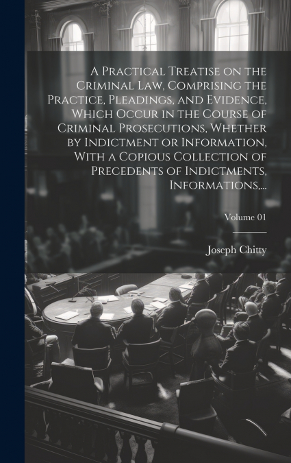 A Practical Treatise on the Criminal Law, Comprising the Practice, Pleadings, and Evidence, Which Occur in the Course of Criminal Prosecutions, Whether by Indictment or Information, With a Copious Col