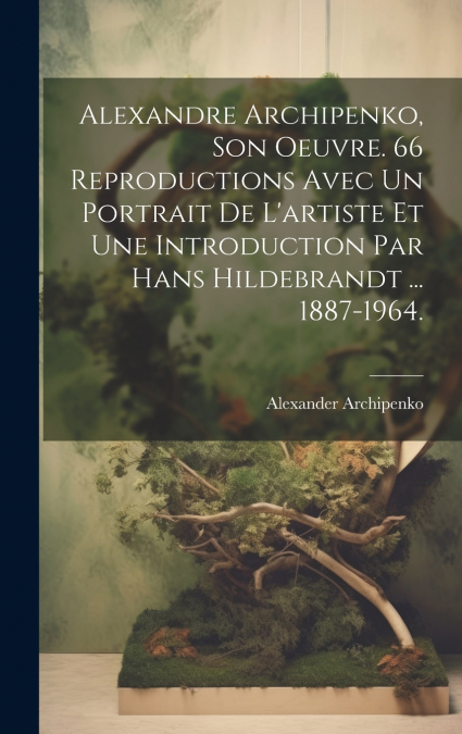 Alexandre Archipenko, Son Oeuvre. 66 Reproductions Avec Un Portrait De L’artiste Et Une Introduction Par Hans Hildebrandt ... 1887-1964.