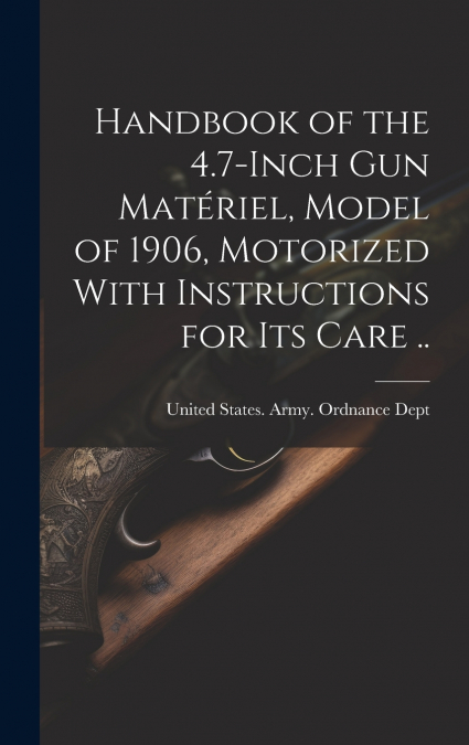 Handbook of the 4.7-inch Gun Matériel, Model of 1906, Motorized With Instructions for Its Care ..