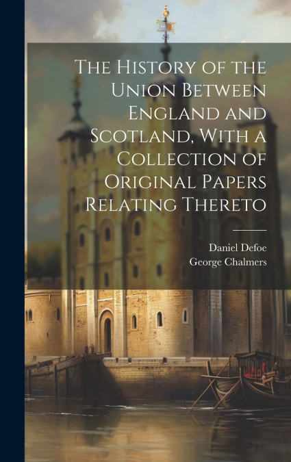 The History of the Union Between England and Scotland, With a Collection of Original Papers Relating Thereto