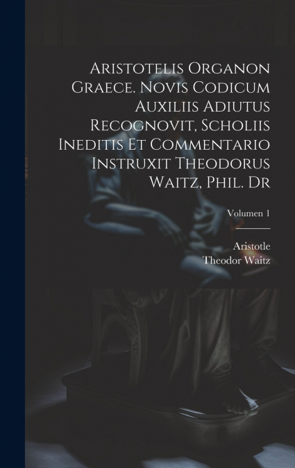 Aristotelis Organon graece. Novis codicum auxiliis adiutus recognovit, scholiis ineditis et commentario instruxit Theodorus Waitz, phil. dr; Volumen 1