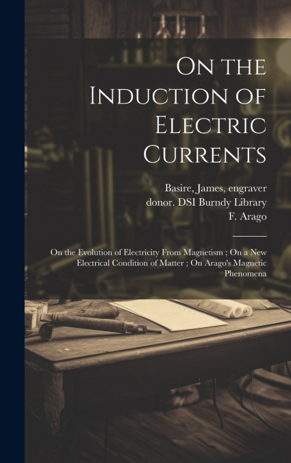 On the Induction of Electric Currents ; On the Evolution of Electricity From Magnetism ; On a New Electrical Condition of Matter ; On Arago’s Magnetic Phenomena